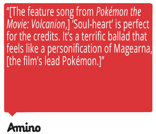 The feature song from Pokémon the Movie: Volcanion, 'Soul-heart' is perfect for the credits. It's a terrific ballad that feels like a personification of Magearna, [the film's lead Pokémon.] Quote from Amino about Ed Goldfarb, composer for Pokémon the Series.