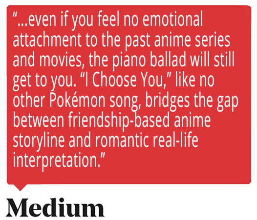 ...even if you feel no emotional attachment to the past anime series and movies, the piano ballad will still get to you. “I Choose You,” like no other Pokémon song, bridges the gap between friendship-based anime storyline and romantic real-life interpretation. Quote from Medium about Ed Goldfarb, composer for Pokémon the Series.